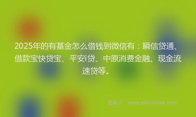 2025年的有基金怎么借钱到微信有：瞬信贷通、借款宝快贷宝、平安i贷、中原消费金融、现金流速贷等。