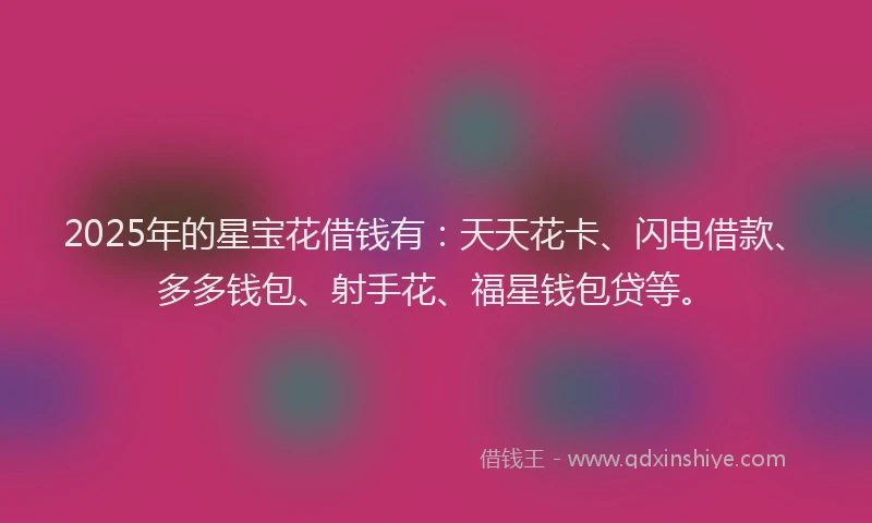 2025年的星宝花借钱有：天天花卡、闪电借款、多多钱包、射手花、福星钱包贷等。