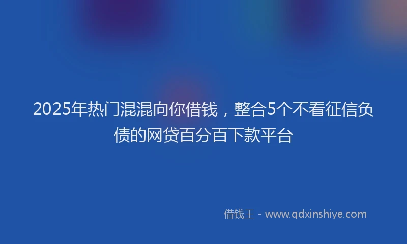 2025年热门混混向你借钱，整合5个不看征信负债的网贷百分百下款平台