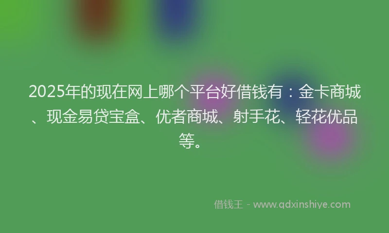 2025年的现在网上哪个平台好借钱有：金卡商城、现金易贷宝盒、优者商城、射手花、轻花优品等。