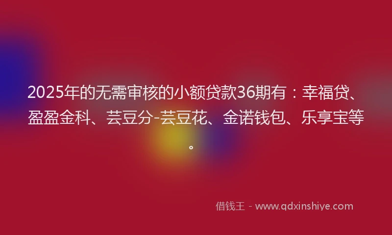 2025年的无需审核的小额贷款36期有：幸福贷、盈盈金科、芸豆分-芸豆花、金诺钱包、乐享宝等。