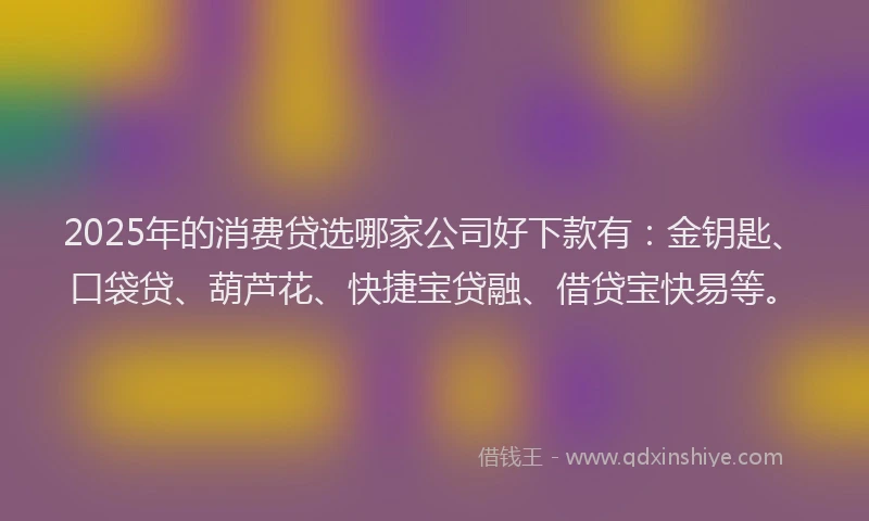 2025年的消费贷选哪家公司好下款有：金钥匙、口袋贷、葫芦花、快捷宝贷融、借贷宝快易等。