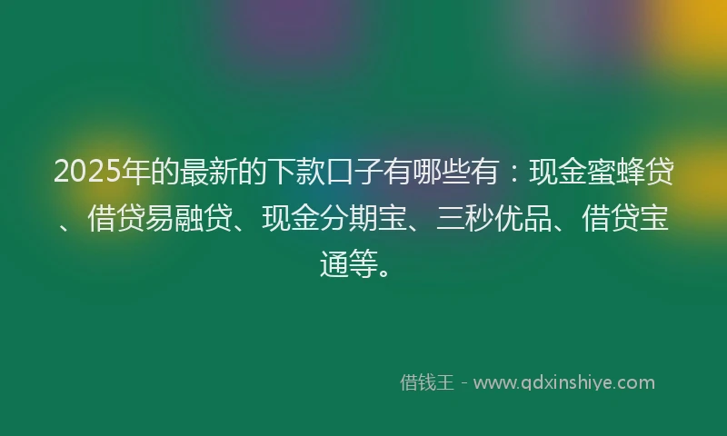 2025年的最新的下款口子有哪些有：现金蜜蜂贷、借贷易融贷、现金分期宝、三秒优品、借贷宝通等。