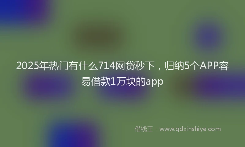 2025年热门有什么714网贷秒下，归纳5个APP容易借款1万块的app