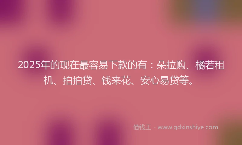2025年的现在最容易下款的有：朵拉购、橘若租机、拍拍贷、钱来花、安心易贷等。