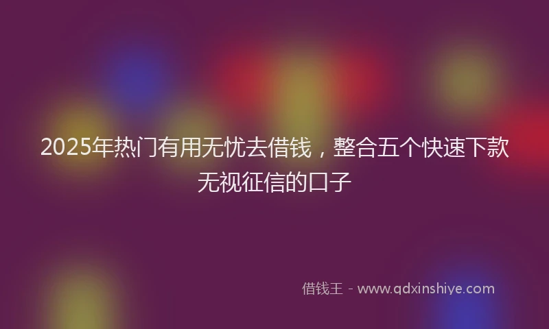 2025年热门有用无忧去借钱，整合五个快速下款无视征信的口子