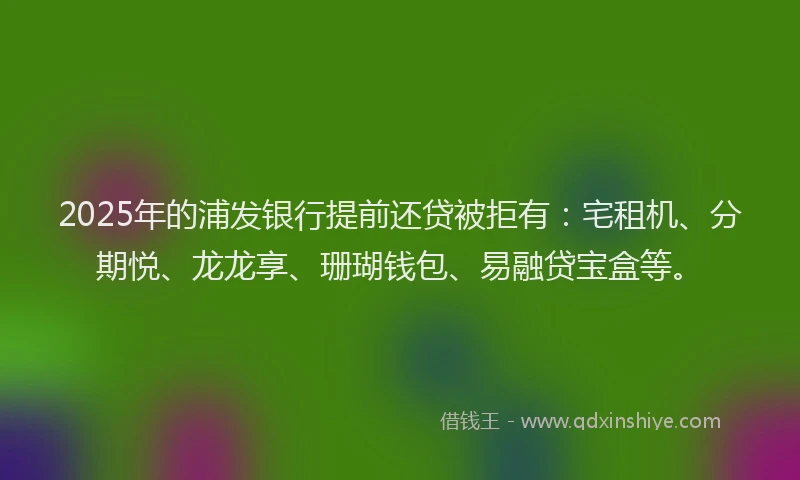 2025年的浦发银行提前还贷被拒有：宅租机、分期悦、龙龙享、珊瑚钱包、易融贷宝盒等。