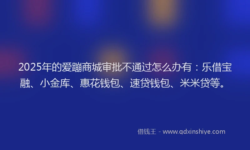 2025年的爱蹦商城审批不通过怎么办有：乐借宝融、小金库、惠花钱包、速贷钱包、米米贷等。