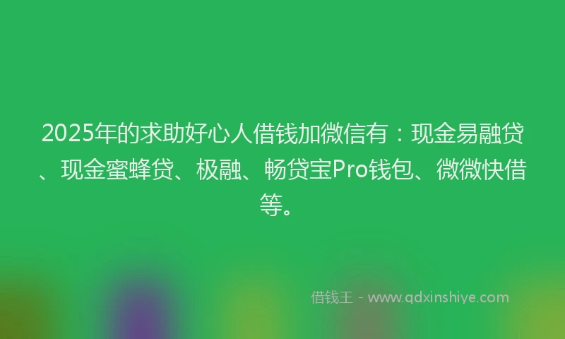 2025年的求助好心人借钱加微信有：现金易融贷、现金蜜蜂贷、极融、畅贷宝Pro钱包、微微快借等。