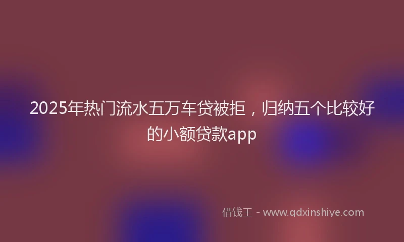 2025年热门流水五万车贷被拒，归纳五个比较好的小额贷款app
