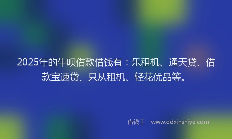 2025年的牛呗借款借钱有：乐租机、通天贷、借款宝速贷、只从租机、轻花优品等。