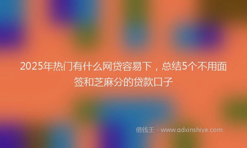 2025年热门有什么网贷容易下，总结5个不用面签和芝麻分的贷款口子