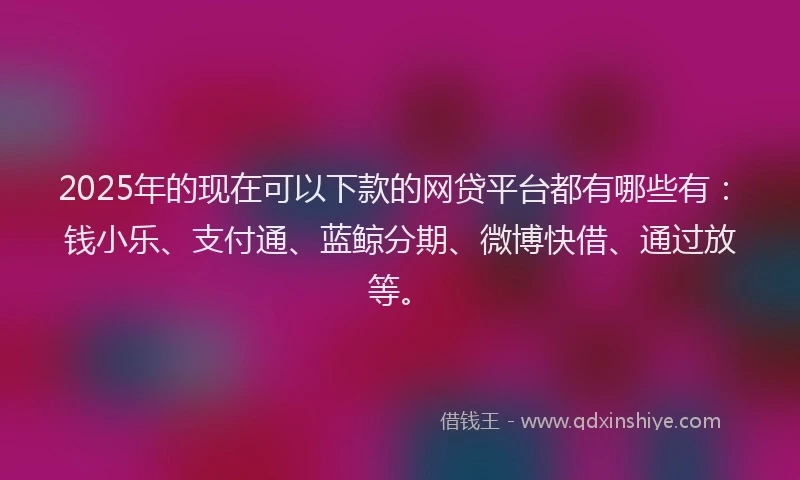 2025年的现在可以下款的网贷平台都有哪些有：钱小乐、支付通、蓝鲸分期、微博快借、通过放等。