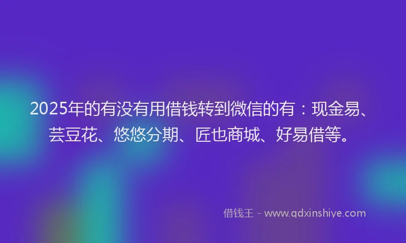 2025年的有没有用借钱转到微信的有：现金易、芸豆花、悠悠分期、匠也商城、好易借等。