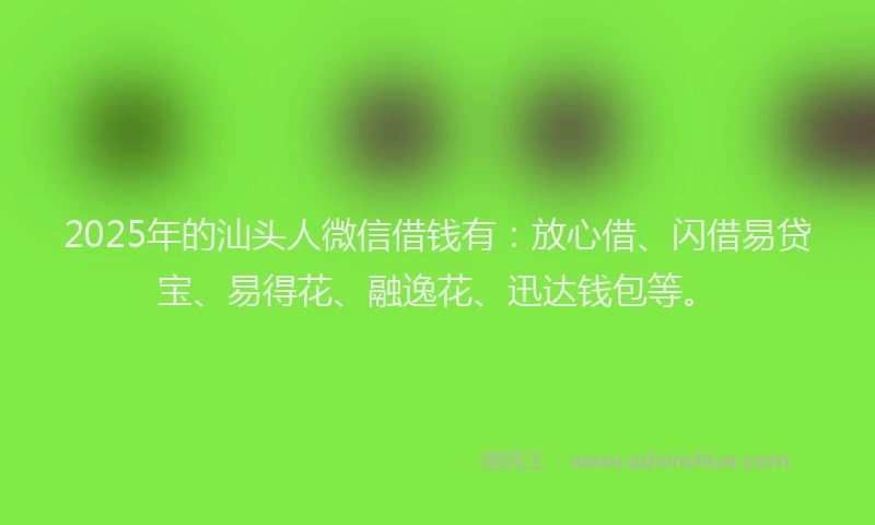 2025年的汕头人微信借钱有：放心借、闪借易贷宝、易得花、融逸花、迅达钱包等。