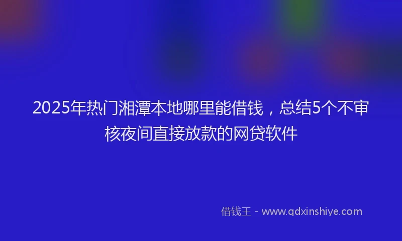 2025年热门湘潭本地哪里能借钱，总结5个不审核夜间直接放款的网贷软件