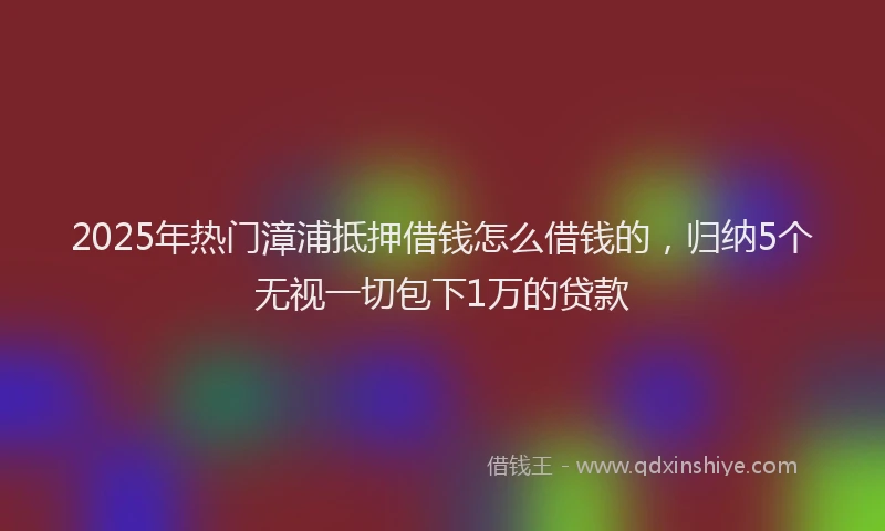2025年热门漳浦抵押借钱怎么借钱的，归纳5个无视一切包下1万的贷款