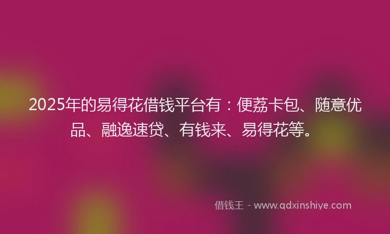 2025年的易得花借钱平台有：便荔卡包、随意优品、融逸速贷、有钱来、易得花等。