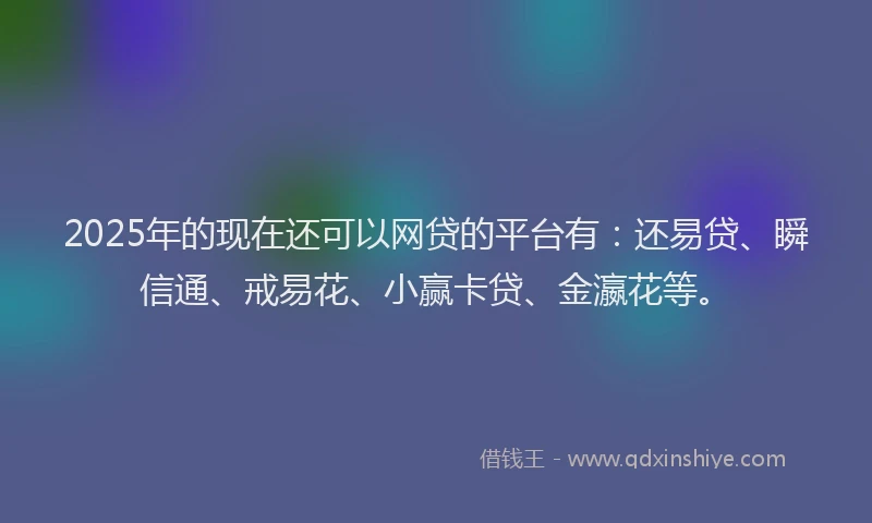 2025年的现在还可以网贷的平台有：还易贷、瞬信通、戒易花、小赢卡贷、金瀛花等。