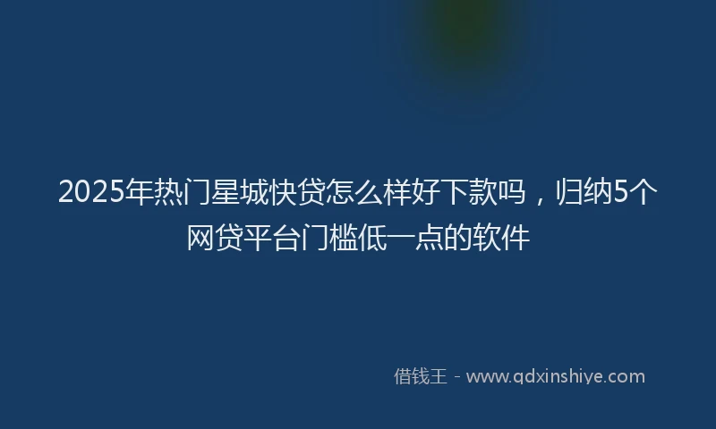 2025年热门星城快贷怎么样好下款吗，归纳5个网贷平台门槛低一点的软件