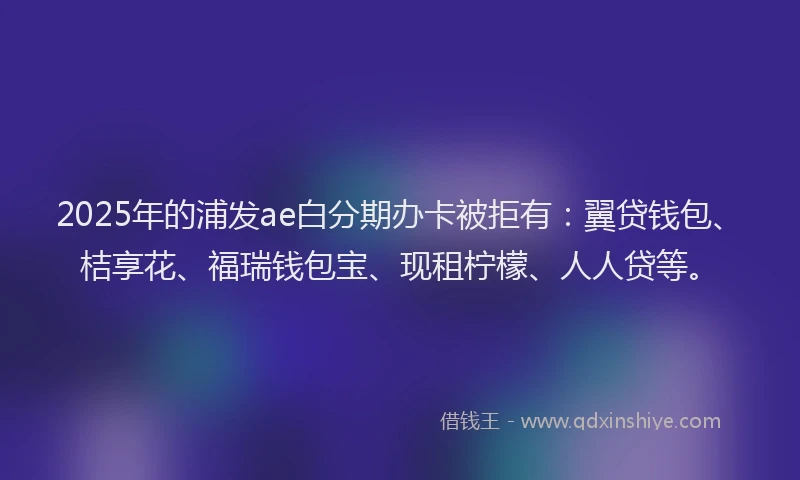 2025年的浦发ae白分期办卡被拒有：翼贷钱包、桔享花、福瑞钱包宝、现租柠檬、人人贷等。