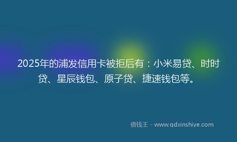 2025年的浦发信用卡被拒后有：小米易贷、时时贷、星辰钱包、原子贷、捷速钱包等。