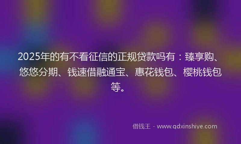 2025年的有不看征信的正规贷款吗有：臻享购、悠悠分期、钱速借融通宝、惠花钱包、樱桃钱包等。