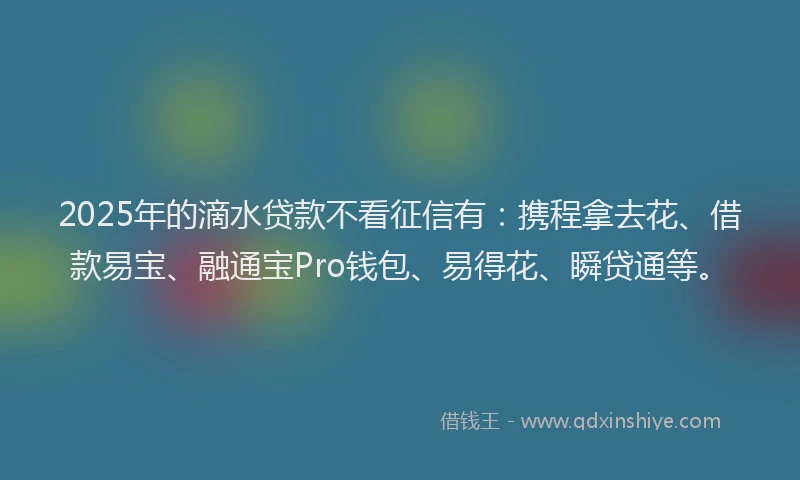 2025年的滴水贷款不看征信有：携程拿去花、借款易宝、融通宝Pro钱包、易得花、瞬贷通等。