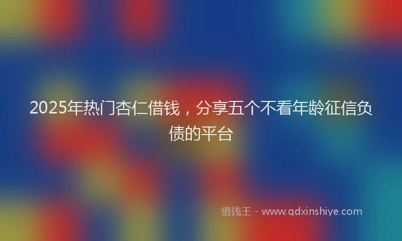 2025年热门杏仁借钱，分享五个不看年龄征信负债的平台