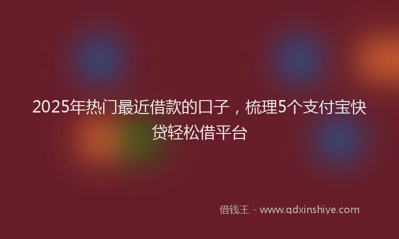 2025年热门最近借款的口子，梳理5个支付宝快贷轻松借平台