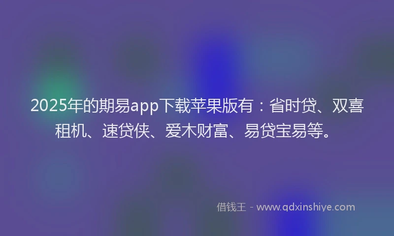 2025年的期易app下载苹果版有：省时贷、双喜租机、速贷侠、爱木财富、易贷宝易等。