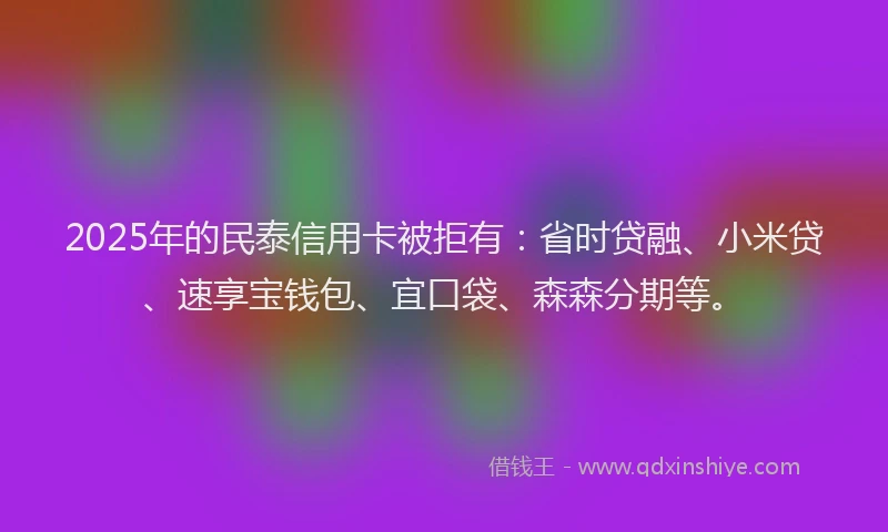 2025年的民泰信用卡被拒有：省时贷融、小米贷、速享宝钱包、宜口袋、森森分期等。