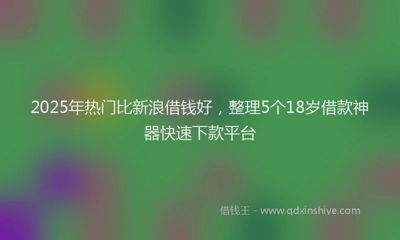 2025年热门比新浪借钱好，整理5个18岁借款神器快速下款平台