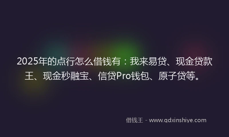 2025年的点行怎么借钱有：我来易贷、现金贷款王、现金秒融宝、信贷Pro钱包、原子贷等。