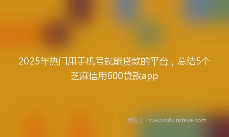 2025年热门用手机号就能贷款的平台，总结5个芝麻信用600贷款app