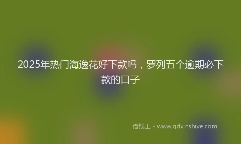 2025年热门海逸花好下款吗，罗列五个逾期必下款的口子