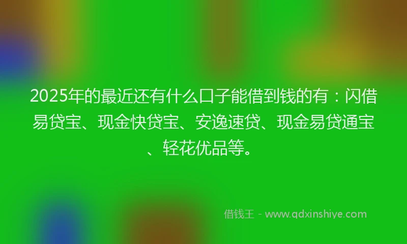 2025年的最近还有什么口子能借到钱的有：闪借易贷宝、现金快贷宝、安逸速贷、现金易贷通宝、轻花优品等。