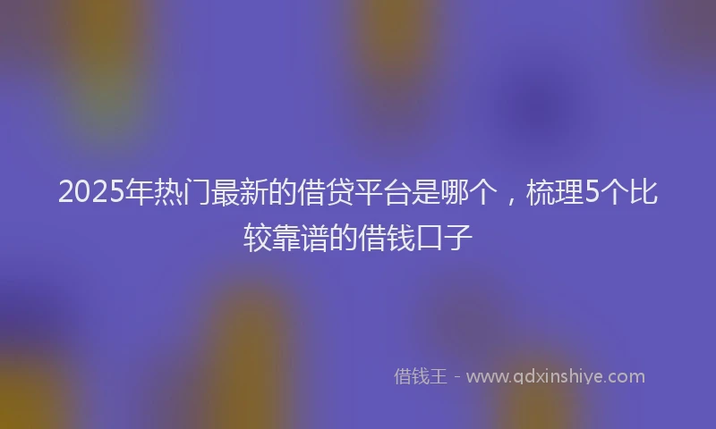 2025年热门最新的借贷平台是哪个，梳理5个比较靠谱的借钱口子