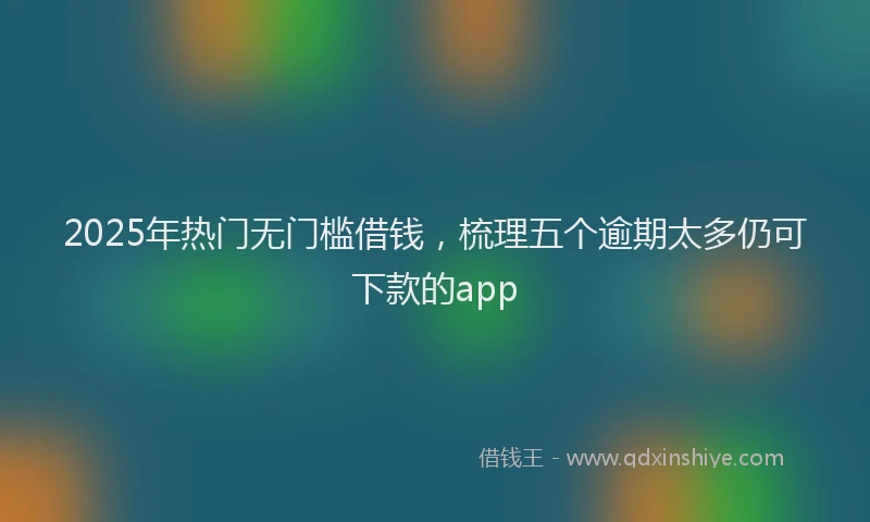 2025年热门无门槛借钱，梳理五个逾期太多仍可下款的app