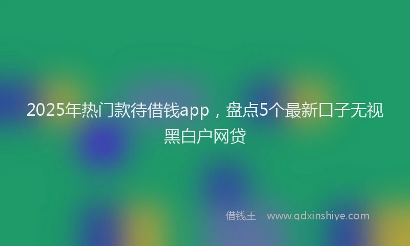 2025年热门款待借钱app，盘点5个最新口子无视黑白户网贷