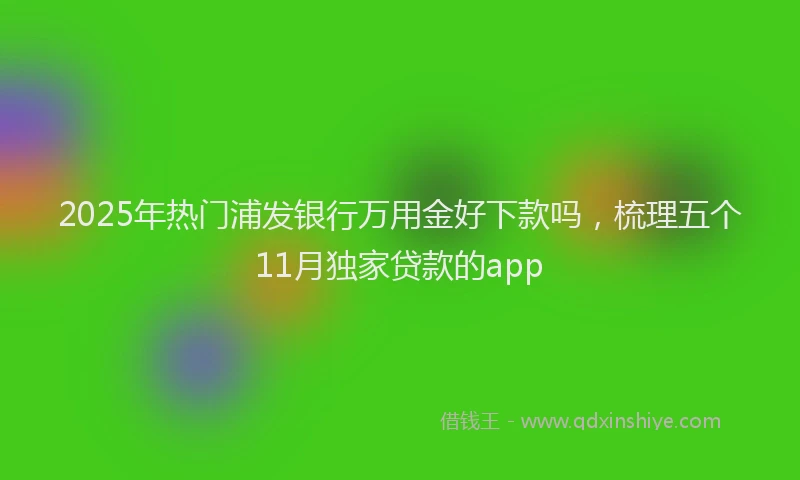 2025年热门浦发银行万用金好下款吗，梳理五个11月独家贷款的app
