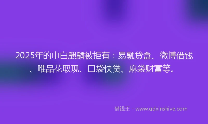 2025年的申白麒麟被拒有：易融贷盒、微博借钱、唯品花取现、口袋快贷、麻袋财富等。