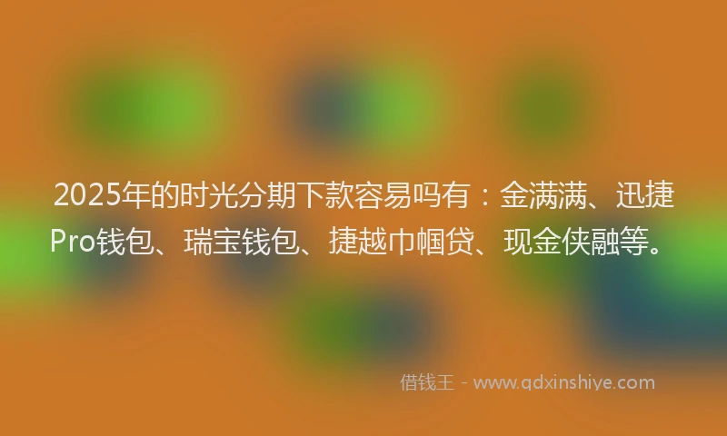 2025年的时光分期下款容易吗有：金满满、迅捷Pro钱包、瑞宝钱包、捷越巾帼贷、现金侠融等。