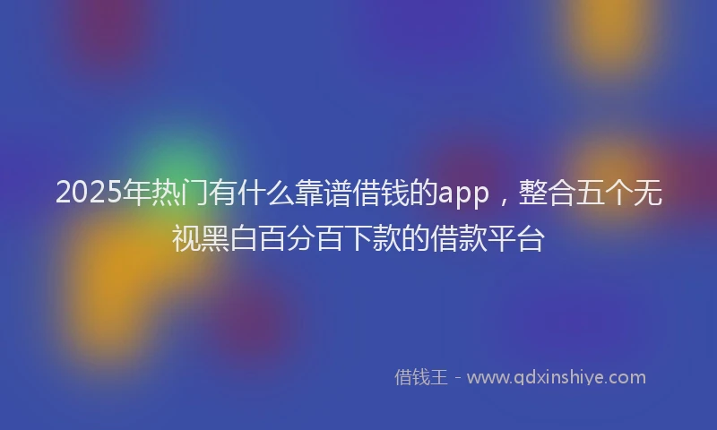 2025年热门有什么靠谱借钱的app，整合五个无视黑白百分百下款的借款平台