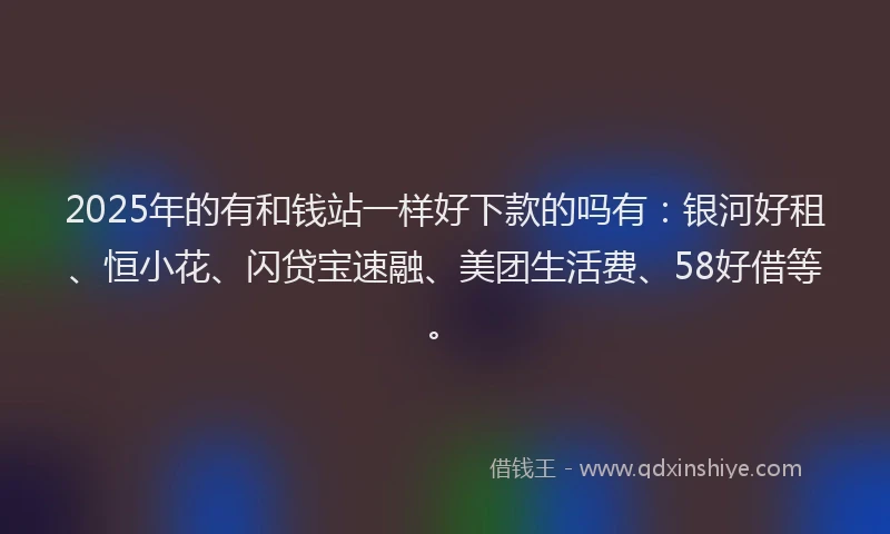 2025年的有和钱站一样好下款的吗有：银河好租、恒小花、闪贷宝速融、美团生活费、58好借等。