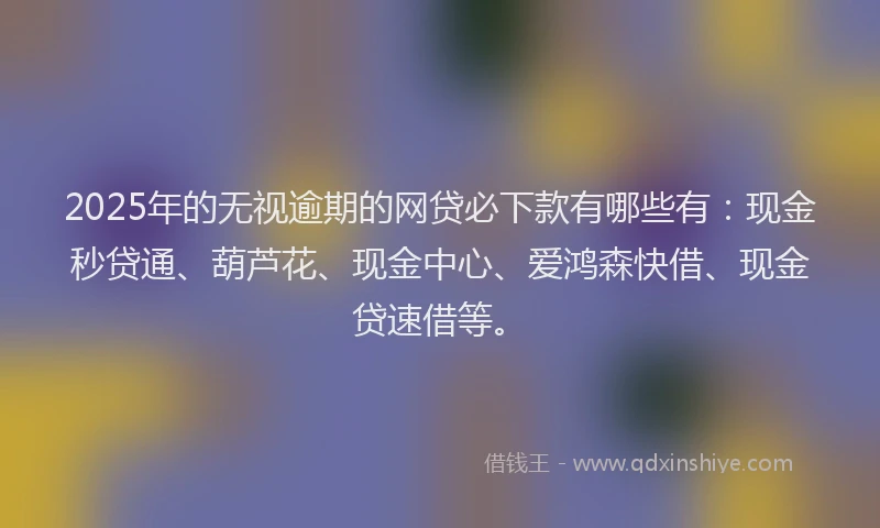2025年的无视逾期的网贷必下款有哪些有：现金秒贷通、葫芦花、现金中心、爱鸿森快借、现金贷速借等。