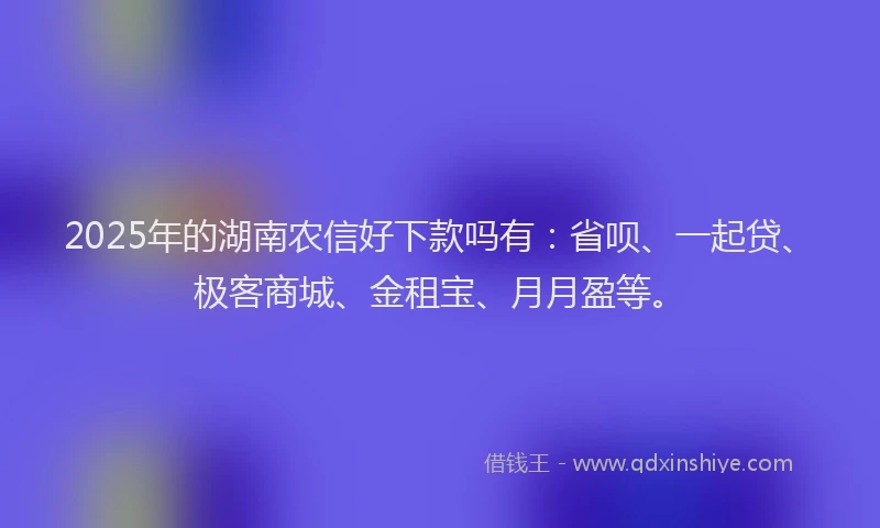 2025年的湖南农信好下款吗有：省呗、一起贷、极客商城、金租宝、月月盈等。