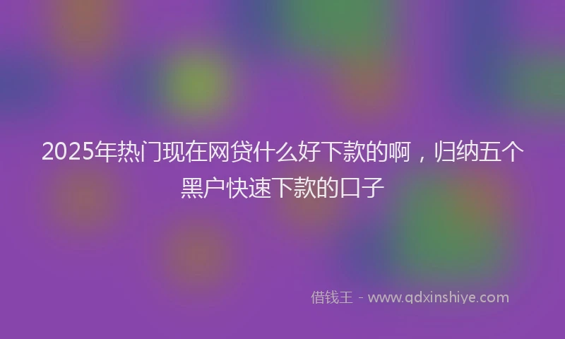 2025年热门现在网贷什么好下款的啊，归纳五个黑户快速下款的口子