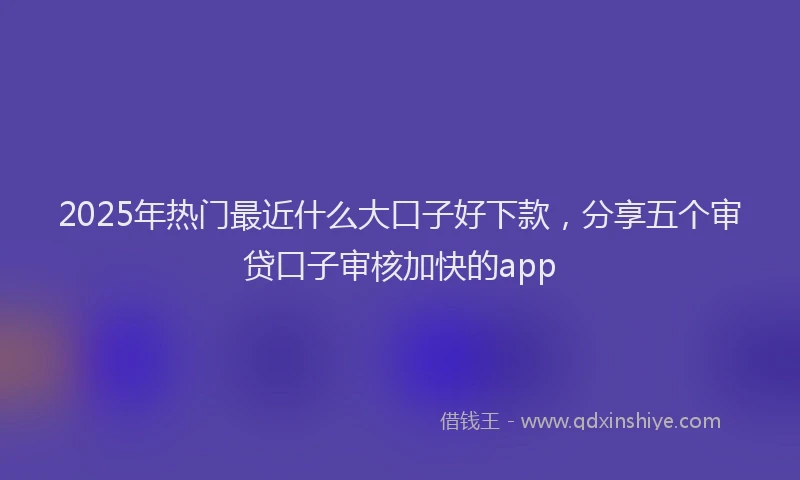 2025年热门最近什么大口子好下款，分享五个审贷口子审核加快的app