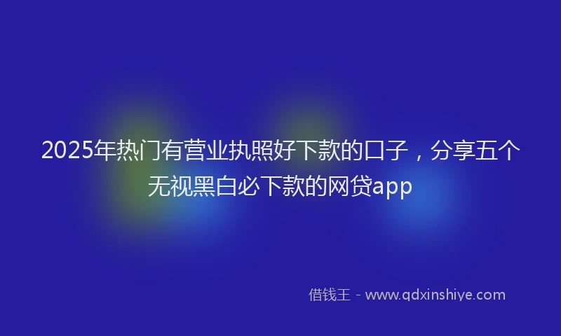 2025年热门有营业执照好下款的口子，分享五个无视黑白必下款的网贷app